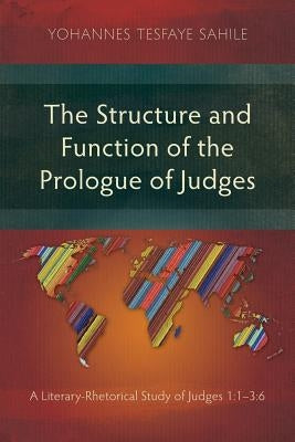 The Structure and Function of the Prologue of Judges: A Literary-Rhetorical Study of Judges 1:1-3:6 by Sahile, Yohannes Tesfaye