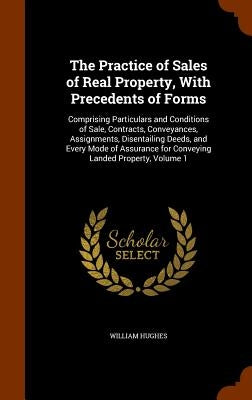 The Practice of Sales of Real Property, With Precedents of Forms: Comprising Particulars and Conditions of Sale, Contracts, Conveyances, Assignments, by Hughes, William