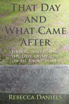 That Day and What Came After: Finding and Losing the Love of My Life in Six Short Years by Daniels, Rebecca