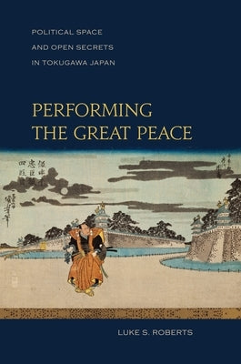 Performing the Great Peace: Political Space and Open Secrets in Tokugawa Japan by Roberts, Luke S.