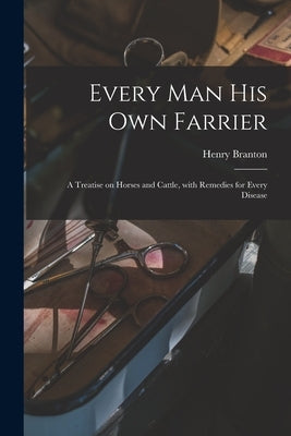 Every Man His Own Farrier [microform]: a Treatise on Horses and Cattle, With Remedies for Every Disease by Branton, Henry
