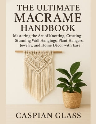 The Ultimate Macrame Handbook: Mastering the Art of Knotting, Creating Stunning Wall Hangings, Plant Hangers, Jewelry, and Home Décor with Ease. by Glass, Caspian