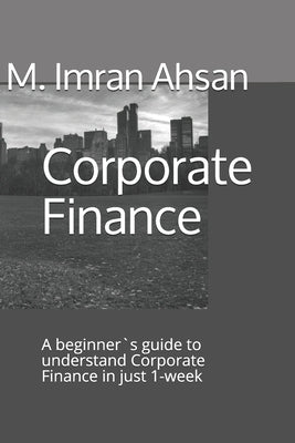 Corporate Finance: A beginner`s guide to understand Corporate Finance in just 1-week by Ahsan, M. Imran