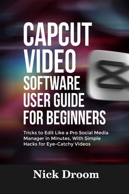 Capcut Video Software User Guide for Beginners: Tricks to Edit Like a Pro Social Media Manager in Minutes, With Simple Hacks for Eye-Catchy Videos by Droom, Nick