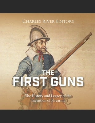 The First Guns: The History and Legacy of the Invention of Firearms by Charles River