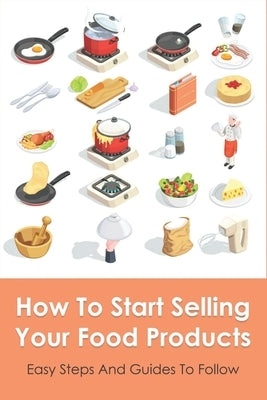 How To Start Selling Your Food Products: Easy Steps And Guides To Follow: Marketing Food Products Ideas by Fretz, Anika