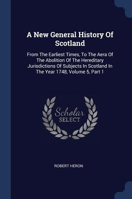 A New General History Of Scotland: From The Earliest Times, To The Aera Of The Abolition Of The Hereditary Jurisdictions Of Subjects In Scotland In Th by Heron, Robert