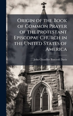 Origin of the Book of Common Prayer of the Protestant Episcopal Church in the United States of America by Davis, John Chandler Bancroft
