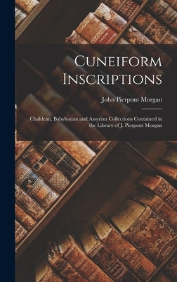 Cuneiform Inscriptions: Chaldean, Babylonian and Assyrian Collections Contained in the Library of J. Pierpont Morgan by Morgan, John Pierpont