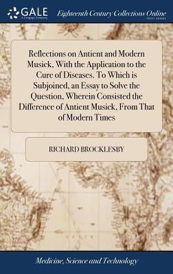 Reflections on Antient and Modern Musick, With the Application to the Cure of Diseases. To Which is Subjoined, an Essay to Solve the Question, Wherein by Brocklesby, Richard