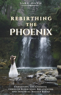 Rebirthing the Phoenix: Embodying the Goddess through Rebirthing Breathwork and Immortal Master Babaji by Dawn, Sara