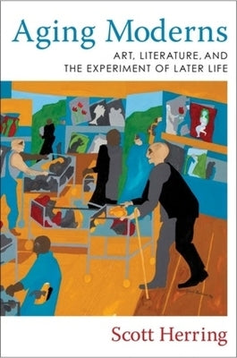 Aging Moderns: Art, Literature, and the Experiment of Later Life by Herring, Scott