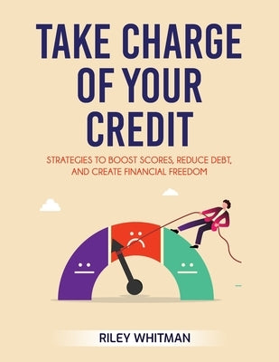 Take Charge of Your Credit: Strategies to Boost Scores, Reduce Debt, and Create Financial Freedom by Whitman, Riley