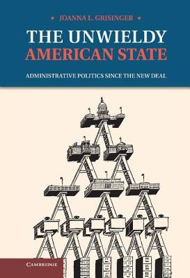 The Unwieldy American State: Administrative Politics Since the New Deal by Grisinger, Joanna L.