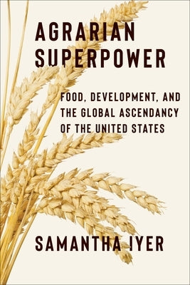 Agrarian Superpower: Food, Development, and the Global Ascendancy of the United States by Iyer, Samantha