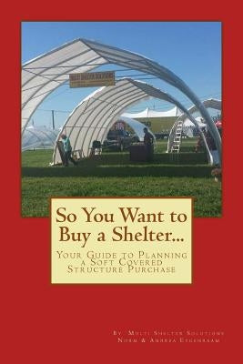 So You Want to Buy a Shelter....: Your Guide to Planning a Soft Covered Structure Purchase by Eygenraam, Andrea