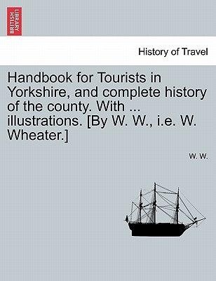 Handbook for Tourists in Yorkshire, and Complete History of the County. with ... Illustrations. [By W. W., i.e. W. Wheater.] by W, W.
