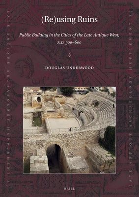 (Re)Using Ruins: Public Building in the Cities of the Late Antique West, A.D. 300-600 by Underwood, Douglas R.