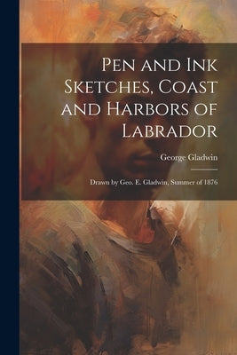 Pen and ink Sketches, Coast and Harbors of Labrador: Drawn by Geo. E. Gladwin, Summer of 1876 by Gladwin, George