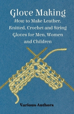 Glove Making - How to Make Leather, Knitted, Crochet and String Gloves for Men, Women and Children by Various