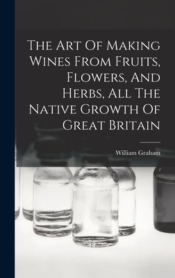 The Art Of Making Wines From Fruits, Flowers, And Herbs, All The Native Growth Of Great Britain by Graham, William