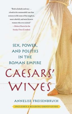 Caesars' Wives: Sex, Power, and Politics in the Roman Empire by Freisenbruch, Annelise