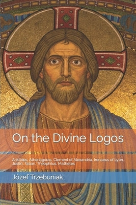 On the Divine Logos: Aristides, Athenagoras, Clement of Alexandria, Irenaeus of Lyon, Justin, Tatian, Theophilus, Mathetes by Whibley, Margaret