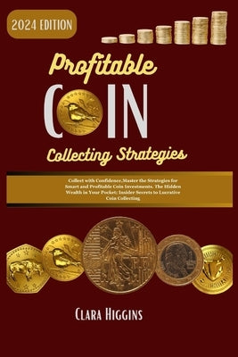 Profitable Coin Collecting Strategies: Collect with Confidence, Master the Strategies for Smart and Profitable Coin Investments. The Hidden Wealth in by Higgins, Clara
