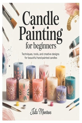 Candle Painting for Beginners: Techniques, Tools, and Creative Designs for Beautiful Hand-Painted Candles by Monroe, Isla
