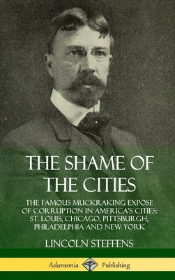 The Shame of the Cities: The Famous Muckraking Expose of Corruption in America's Cities: St. Louis, Chicago, Pittsburgh, Philadelphia and New Y by Steffens, Lincoln