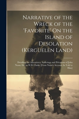 Narrative of the Wreck of the 'favorite' On the Island of Desolation (Kerguelen Land): Detailing the Adventures, Sufferings and Privations of John Nun by Anonymous