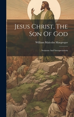 Jesus Christ, The Son Of God: Sermons And Interpretations by MacGregor, William Malcolm