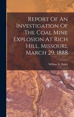 Report Of An Investigation Of The Coal Mine Explosion At Rich Hill, Missouri, March 29, 1888 by Potter, William B.