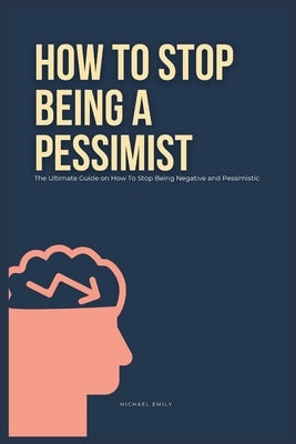 How To Stop Being A Pessimist: The Ultimate Guide on How To Stop Being Negative and Pessimistic by Emily, Michael