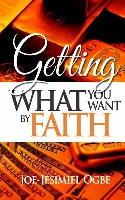Getting What You Want By Faith by Ogbe, Joe-Jesimiel