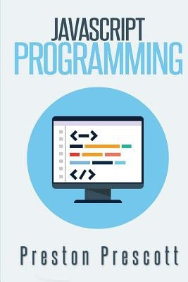 JavaScript Programming: A Beginners Guide to the Javascript Programming Language by Prescott, Preston