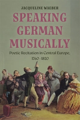 Speaking German Musically: Poetic Recitation in Central Europe, 1760-1820 by Waeber, Jacqueline