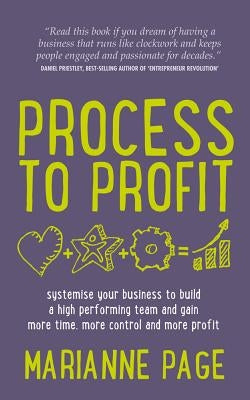 Process to Profit: Systemise Your Business to Build a High Performing Team and Gain More Time, More Control and More Profit by Page, Marianne