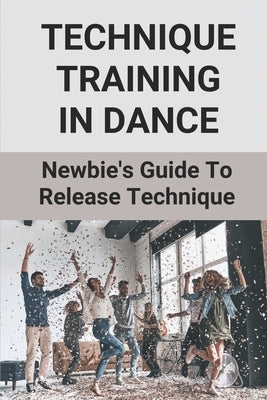Technique Training In Dance: Newbie's Guide To Release Technique: Dance Skills And Techniques by Vandenbergh, Lucy