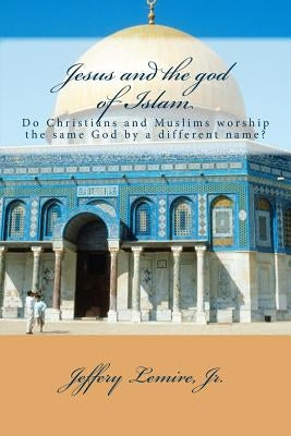 Jesus and the god of Islam: Do Christians and Muslims worship the same God by a different name? by Lemire Jr, Jeffery L.