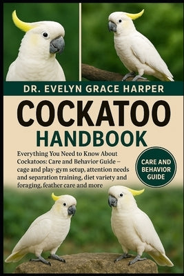Cockatoo Handbook: Everything You Need to Know, Care and Behavior Guide - cage and play-gym setup, attention needs and separation training, diet varie by Grace Harper, Evelyn