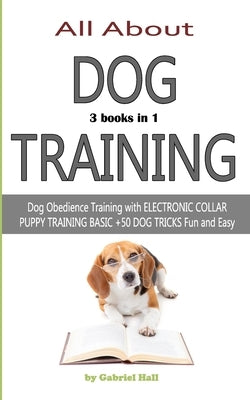 ALL ABOUT DOG TRAINING - 3 books in 1 -: Dog Obedience Training with ELECTRONIC COLLAR - PUPPY TRAINING BASIC - +50 DOG TRICKS Fun and Easy by Hall, Gabriel