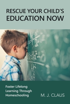 Rescue Your Child's Education Now: Foster Lifelong Learning Through Homeschooling by Claus, M. J.