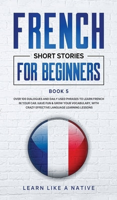 French Short Stories for Beginners Book 5: Over 100 Dialogues and Daily Used Phrases to Learn French in Your Car. Have Fun & Grow Your Vocabulary, wit by 