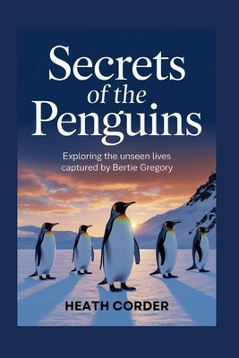 Secrets of the Penguins: Exploring the Unseen Lives Captured by Bertie Gregory by Corder, Heath