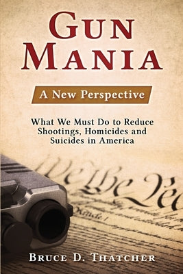 Gun Mania: A New Perspective - What We Must Do to Reduce Shootings, Homicides and Suicides in America by Thatcher, Bruce D.