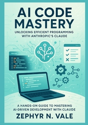 AI Code Mastery: Unlocking Efficient Programming with Anthropic's Claude: A Hands-On Guide to Mastering AI-Driven Development with Claude by Vale, Zephyr N.