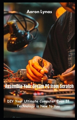 Assemble Your Dream PC from Scratch: DIY Your Ultimate Computer Even If Technology is New to You by Lynas, Aaron