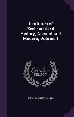 Institutes of Ecclesiastical History, Ancient and Modern, Volume 1 by Mosheim, Johann Lorenz