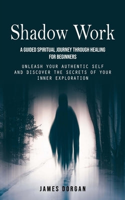 Shadow Work: A Guided Spiritual Journey Through Healing for Beginners (Unleash Your Authentic Self and Discover the Secrets of Your by Dorgan, James
